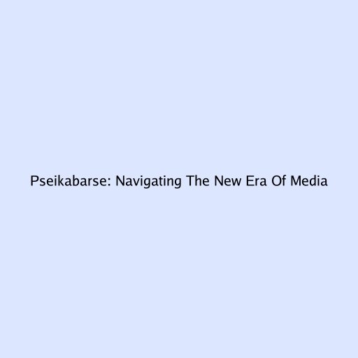 Pseikabarse: Navigating The New Era Of Media